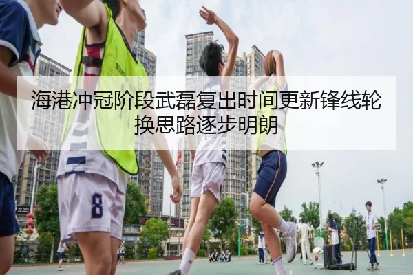 海港冲冠阶段武磊复出时间更新锋线轮换思路逐步明朗